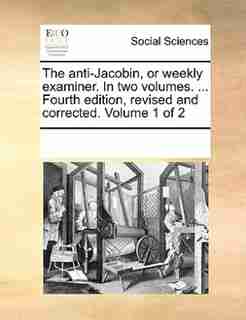 The Anti-jacobin, Or Weekly Examiner. In Two Volumes. ... Fourth Edition, Revised And Corrected. Volume 1 Of 2 by See Notes Multiple Contributors