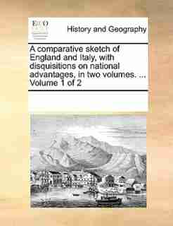 A Comparative Sketch Of England And Italy, With Disquisitions On National Advantages, In Two Volumes. ... Volume 1 Of 2 by See Notes Multiple Contributors
