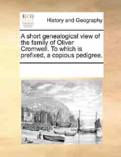 A Short Genealogical View Of The Family Of Oliver Cromwell. To Which Is Prefixed, A Copious Pedigree. by See Notes Multiple Contributors