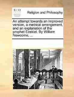 An Attempt Towards An Improved Version, A Metrical Arrangement, And An Explanation Of The Prophet Ezekiel. By William Newcome, ... by See Notes Multiple Contributors