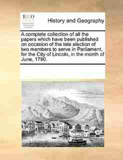 A Complete Collection Of All The Papers Which Have Been Published On Occasion Of The Late Election Of Two Members To Serve In Parliament, For The City Of Lincoln, In The Month Of June, 1790. by See Notes Multiple Contributors