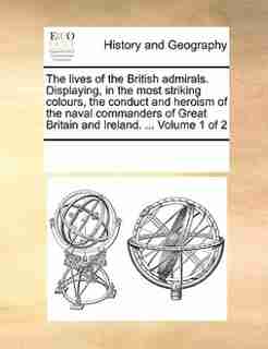 The Lives Of The British Admirals. Displaying, In The Most Striking Colours, The Conduct And Heroism Of The Naval Commanders Of Great Britain And Ireland. ... Volume 1 Of 2 by See Notes Multiple Contributors