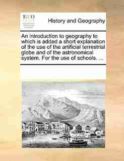An Introduction To Geography To Which Is Added A Short Explanation Of The Use Of The Artificial Terrestrial Globe And Of The Astronomical System. For The Use Of Schools. ... by See Notes Multiple Contributors
