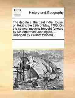 The Debate At The East India House, On Friday, The 29th Of May, 1795. On The Several Motions Brought Forward By Mr. Alderman Lushington, ... Reported By William Woodfall. by See Notes Multiple Contributors
