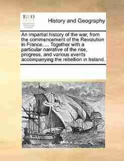 An Impartial History Of The War, From The Commencement Of The Revolution In France. ... Together With A Particular Narrative Of The Rise, Progress, And Various Events Accompanying The Rebellion In Ireland. by See Notes Multiple Contributors