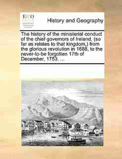 The History Of The Ministerial Conduct Of The Chief Governors Of Ireland, (so Far As Relates To That Kingdom,) From The Glorious Revolution In 1688, To The Never-to-be Forgotten 17th Of December, 1753. ... by See Notes Multiple Contributors