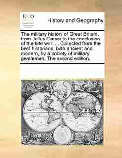 The Military History Of Great Britain, From Julius Cæsar To The Conclusion Of The Late War. ... Collected From The Best Historians, Both Ancient And Modern, By A Society Of Military Gentlemen. The Second Edition. by See Notes Multiple Contributors