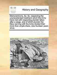 Memorandums, &c. &c. Respecting The Unprecedented Treatment Which The Army Have Met With Respecting Plunder Taken After A Siege, And Of Which Plunder The Navy Serving With The Army Divided Their More Than Ample Share, Now Fourteen Years Since. by See Notes Multiple Contributors