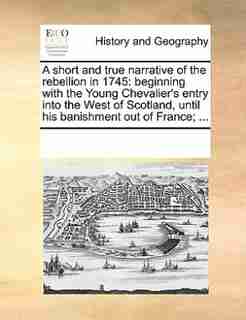 A Short And True Narrative Of The Rebellion In 1745: Beginning With The Young Chevalier's Entry Into The West Of Scotland, Until His Banishment Out Of F by See Notes Multiple Contributors