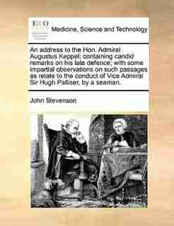 An address to the Hon. Admiral Augustus Keppel; containing candid remarks on his late defence; with some impartial observations on such passages as relate to the conduct of Vice Admiral Sir Hugh Palliser, by a seaman. by John Stevenson