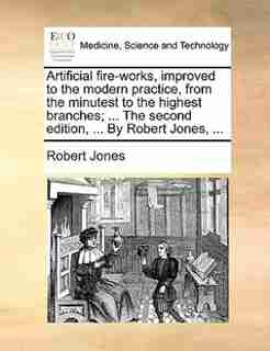 Artificial fire-works, improved to the modern practice, from the minutest to the highest branches; ... The second edition, ... By Robert Jones, ... by Robert Jones