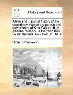 A true and impartial history of the conspiracy against the person and government of King William III. of glorious memory, in the year 1695. By Sir Richard Blackmore, Kt. M.D. by Richard Blackmore