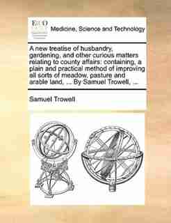 A new treatise of husbandry, gardening, and other curious matters relating to county affairs: containing, a plain and practical method of improving all sorts of meadow, pasture and arable land, by Samuel Trowell