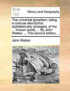 The universal gazetteer; being a concise description, alphabetically arranged, of the ... Known world; ... By John Walker. ... The second edition, .. by John Walker