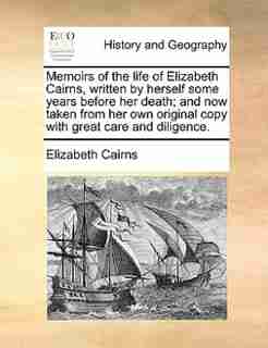 Memoirs of the life of Elizabeth Cairns, written by herself some years before her death; and now taken from her own original copy with great care and diligence. by Elizabeth Cairns