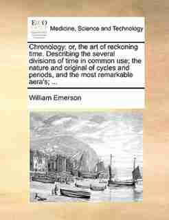Chronology: Or, The Art Of Reckoning Time. Describing The Several Divisions Of Time In Common Use; The Nature A by William Emerson