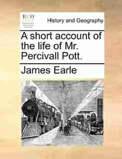 A Short Account Of The Life Of Mr. Percivall Pott. by James Earle