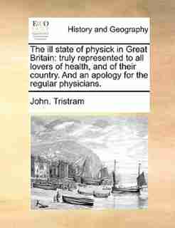 The ill state of physick in Great Britain: truly represented to all lovers of health, and of their country. And an apology for the regular phy by John. Tristram