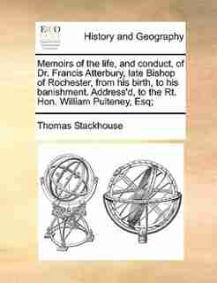 Memoirs of the life, and conduct, of Dr. Francis Atterbury, late Bishop of Rochester, from his birth, to his banishment. Address'd, to the Rt. Hon. William Pulteney, Esq; by Thomas Stackhouse