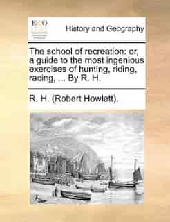 The school of recreation: or, a guide to the most ingenious exercises of hunting, riding, racing, ... By R. H. by R. H. (Robert Howlett).