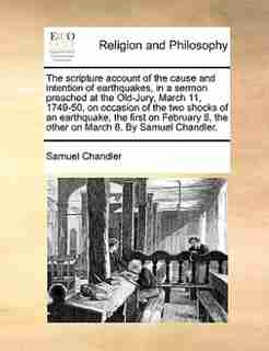 The scripture account of the cause and intention of earthquakes, in a sermon preached at the Old-Jury, March 11, 1749-50, on occasion of the two shocks of an earthquake, the first on February 8, the other on March 8. By Samuel Chandler. by Samuel Chandler