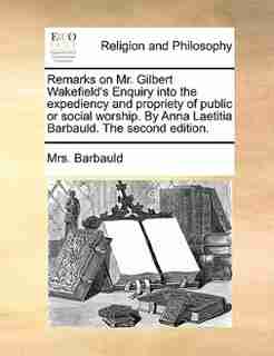 Remarks on Mr. Gilbert Wakefield's Enquiry into the expediency and propriety of public or social worship. By Anna Laetitia Barbauld. The second edition. by Mrs. Barbauld