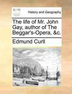 The Life Of Mr. John Gay, Author Of The Beggar's-opera, &c. by Edmund Curll