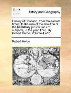 History of Scotland, from the earliest times, to the æra of the abolition of the hereditary jurisdictions of subjects, in the year 1748. By Robert Heron. Volume 4 of 5 by Robert Heron