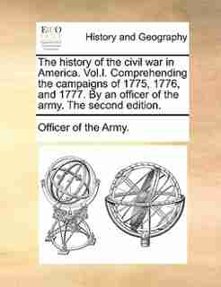 The history of the civil war in America. Vol.I. Comprehending the campaigns of 1775, 1776, and 1777. By an officer of the army. The second edition. by Officer of the Army.
