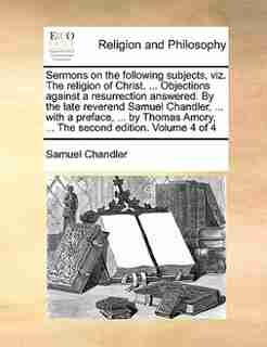 Sermons on the following subjects, viz. The religion of Christ. ... Objections against a resurrection answered. By the late reverend Samuel Chandler, ... with a preface, ... by Thomas Amory, ... The second edition. Volume 4 of 4 by Samuel Chandler