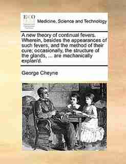 A new theory of continual fevers. Wherein, besides the appearances of such fevers, and the method of their cure; occasionally, the structure of the glands, ... are mechanically explan'd. by George Cheyne