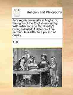 Jura regiæ majestatis in Anglia: or, the rights of the English monarchy. With reflections on Mr. Hoadly's book, entituled, A defence by A. R.