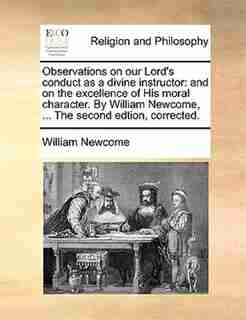 Observations on our Lord's conduct as a divine instructor: and on the excellence of His moral character. By William Newcome, ... The second edtion, corrected. by William Newcome