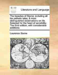 The beauties of Sterne; including all his pathetic tales, & most distinguished observations on life. Selected for the heart of sensibility. The third edition, with considerable additions. by Laurence Sterne