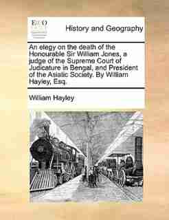 An elegy on the death of the Honourable Sir William Jones, a judge of the Supreme Court of Judicature in Bengal, and President of the Asiatic Society. By William Hayley, Esq. by William Hayley