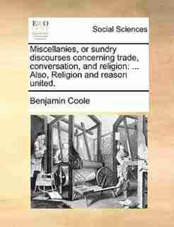 Miscellanies, or sundry discourses concerning trade, conversation, and religion: ... Also, Religion and reason united. by Benjamin Coole