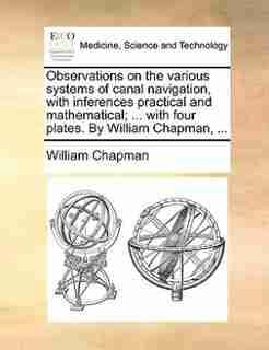 Observations on the various systems of canal navigation, with inferences practical and mathematical; ... with four plates. By William Chapman, ... by William Chapman