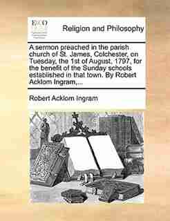 A sermon preached in the parish church of St. James, Colchester, on Tuesday, the 1st of August, 1797, for the benefit of the Sunday schools established in that town. By Robert Acklom Ingram,... by Robert Acklom Ingram