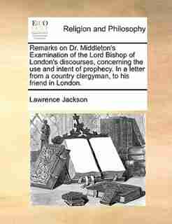 Remarks on Dr. Middleton's Examination of the Lord Bishop of London's discourses, concerning the use and intent of prophecy. In a letter from a country clergyman, to his friend in London. by Lawrence Jackson