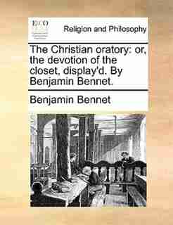 The Christian oratory: or, the devotion of the closet, display'd. By Benjamin Bennet. by Benjamin Bennet
