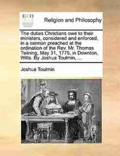 The duties Christians owe to their ministers, considered and enforced, in a sermon preached at the ordination of the Rev. Mr. Thomas Twining, May 31, 1775, in Downton, Wilts. By Joshua Toulmin, ... by Joshua Toulmin