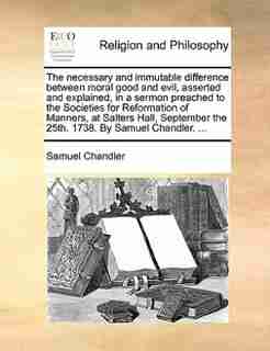 The necessary and immutable difference between moral good and evil, asserted and explained, in a sermon preached to the Societies for Reformation of Manners, at Salters Hall, September the 25th. 1738. By Samuel Chandler. ... by Samuel Chandler
