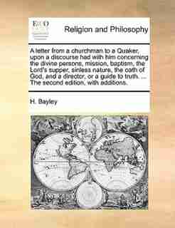 A letter from a churchman to a Quaker, upon a discourse had with him concerning the divine persons, mission, baptism, the Lord's supper, sinless nature, the oath of God, and a director, or a guide to truth. ... The second edition, with additions. by H. Bayley