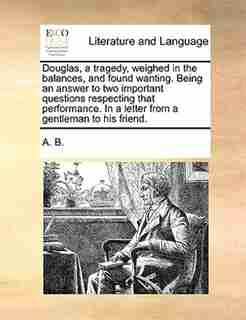 Douglas, a tragedy, weighed in the balances, and found wanting. Being an answer to two important questions respecting that performance. In a letter from a gentleman to his friend. by A. B.