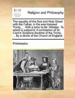 The equality of the Son and Holy Ghost with the Father, in the ever-blessed Trinity; ... With a letter to Mr. Whiston. To which is subjoin'd, A confutation of Dr. Clark's Scripture doctrine of the Trinity, ... By a divine of the Church of England. by Philotriados