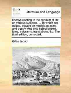 Essays relating to the conduct of life; on various subjects. ... To which are added, essays on musick, painting and poetry. And also select poems, tales, epigrams, translations, &c. The third edition, corrected. by Giles Jacob