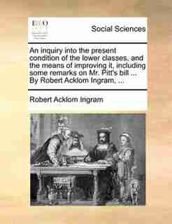 An Inquiry Into The Present Condition Of The Lower Classes, And The Means Of Improving It, Including Some Remarks On Mr. Pitt's Bill ... By Robert Acklom Ingram, ... by Robert Acklom Ingram