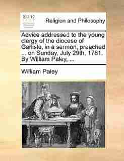 Advice Addressed To The Young Clergy Of The Diocese Of Carlisle, In A Sermon, Preached ... On Sunday, July 29th, 1781. By William Paley, ... by William Paley