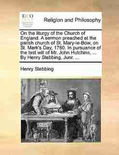 On the liturgy of the Church of England. A sermon preached at the parish church of St. Mary-le-Bow, on St. Mark's Day, 1760. In pursuance of the last will of Mr. John Hutchins, ... By Henry Stebbing, Junr. ... by Henry Stebbing