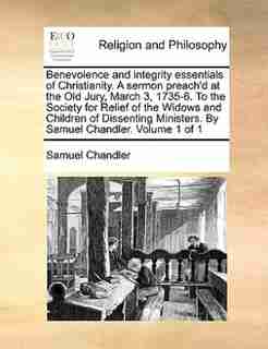 Benevolence and integrity essentials of Christianity. A sermon preach'd at the Old Jury, March 3, 1735-6. To the Society for Relief of the Widows and Children of Dissenting Ministers. By Samuel Chandler. Volume 1 of 1 by Samuel Chandler